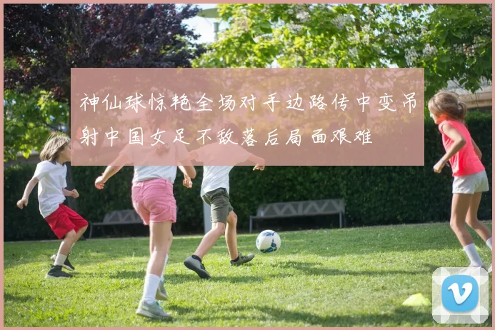 神仙球惊艳全场对手边路传中变吊射中国女足不敌落后局面艰难