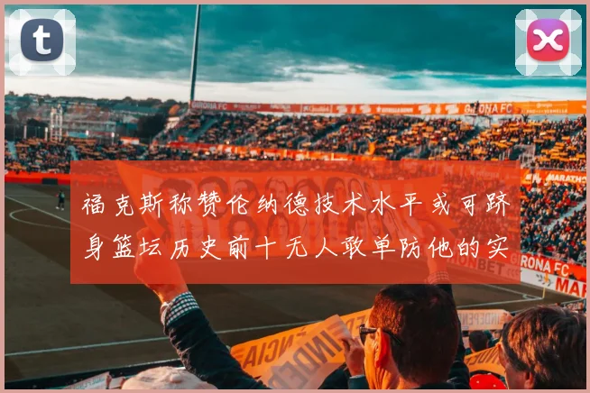 福克斯称赞伦纳德技术水平或可跻身篮坛历史前十无人敢单防他的实力
