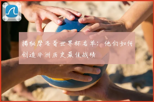 揭秘摩洛哥世界杯名单：他们如何创造非洲历史最佳战绩