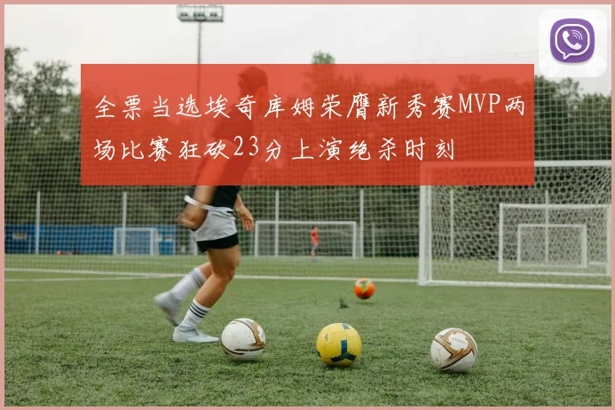 全票当选埃奇库姆荣膺新秀赛MVP两场比赛狂砍23分上演绝杀时刻
