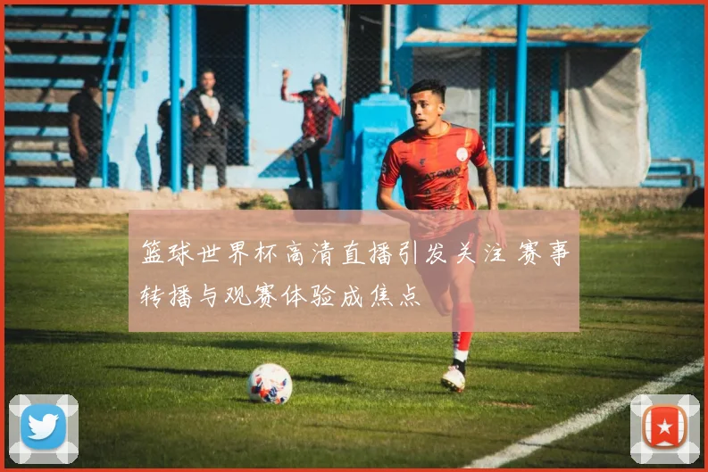 篮球世界杯高清直播引发关注 赛事转播与观赛体验成焦点