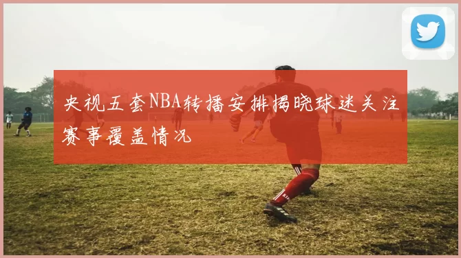 央视五套NBA转播安排揭晓球迷关注赛事覆盖情况