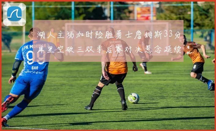 湖人主场加时险胜勇士詹姆斯33分库里空砍三双季后赛对决悬念延续
