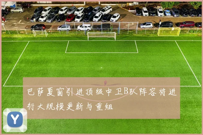 巴萨夏窗引进顶级中卫B队阵容将进行大规模更新与重组