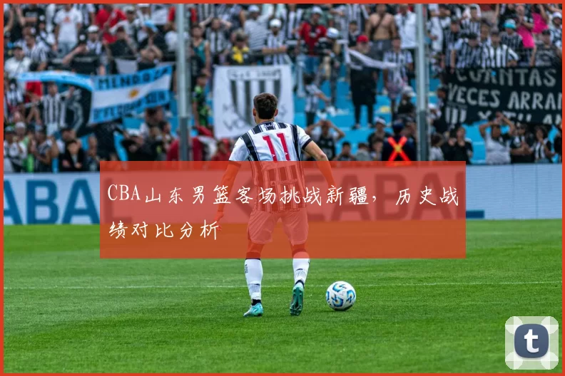 CBA山东男篮客场挑战新疆，历史战绩对比分析