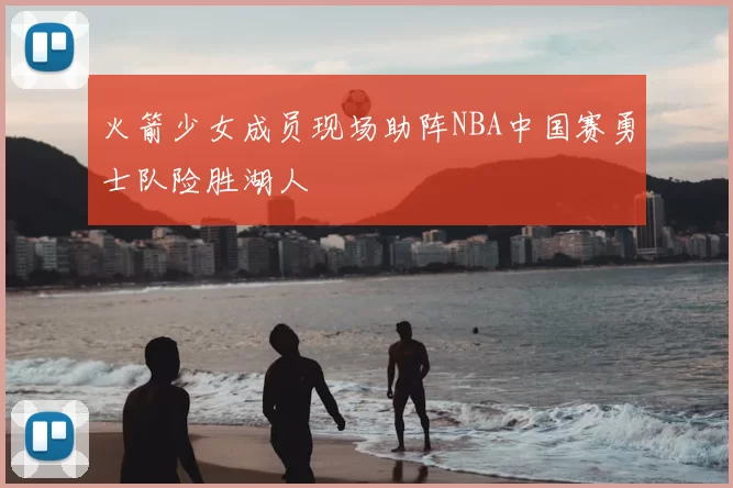 火箭少女成员现场助阵NBA中国赛勇士队险胜湖人