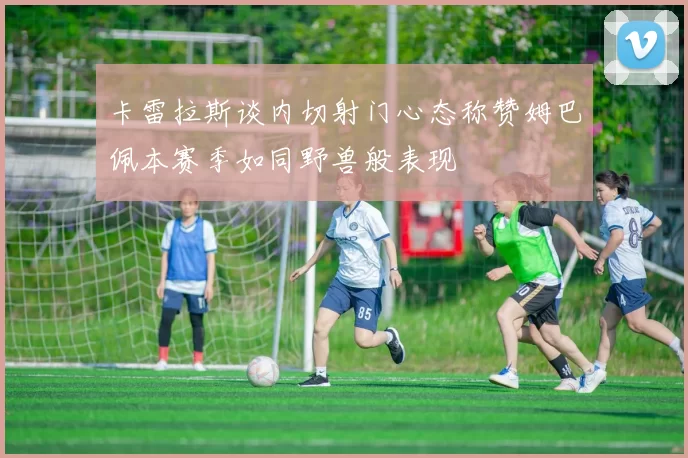 卡雷拉斯谈内切射门心态称赞姆巴佩本赛季如同野兽般表现