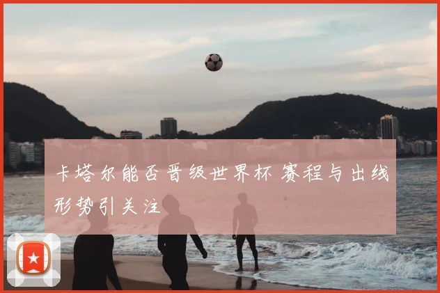 卡塔尔能否晋级世界杯 赛程与出线形势引关注