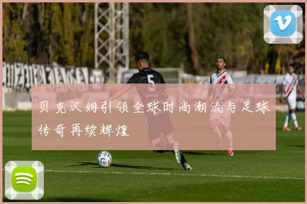 贝克汉姆引领全球时尚潮流与足球传奇再续辉煌