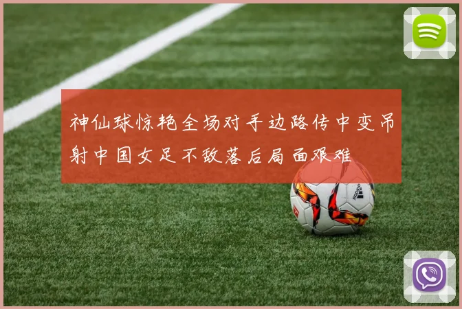 神仙球惊艳全场对手边路传中变吊射中国女足不敌落后局面艰难