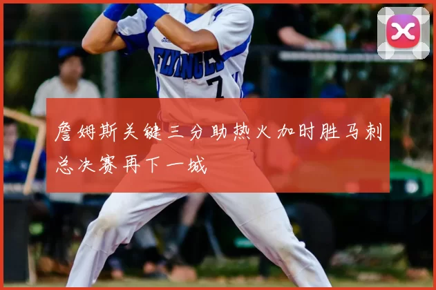 詹姆斯关键三分助热火加时胜马刺总决赛再下一城