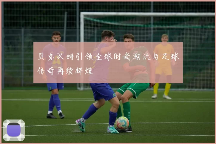 贝克汉姆引领全球时尚潮流与足球传奇再续辉煌