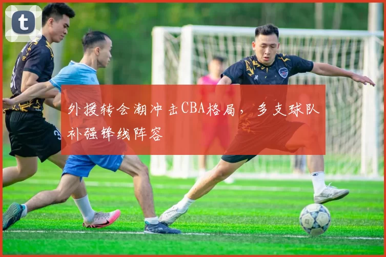 外援转会潮冲击CBA格局，多支球队补强锋线阵容