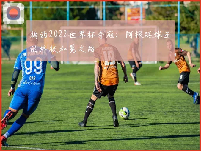 梅西2022世界杯夺冠:阿根廷球王的终极加冕之路