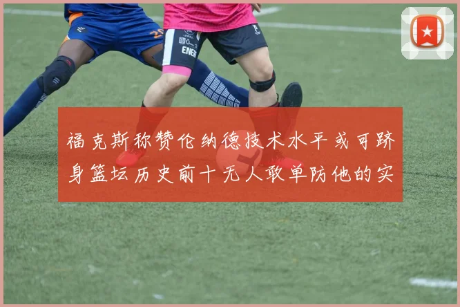 福克斯称赞伦纳德技术水平或可跻身篮坛历史前十无人敢单防他的实力