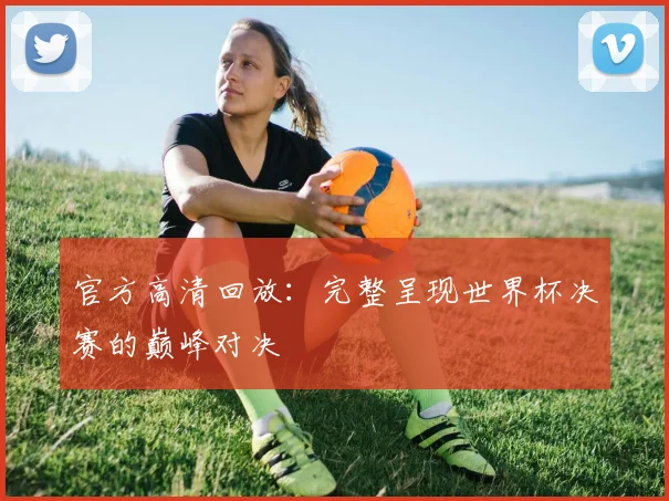 官方高清回放:完整呈现世界杯决赛的巅峰对决
