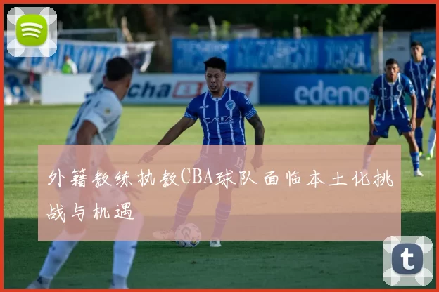 外籍教练执教CBA球队面临本土化挑战与机遇