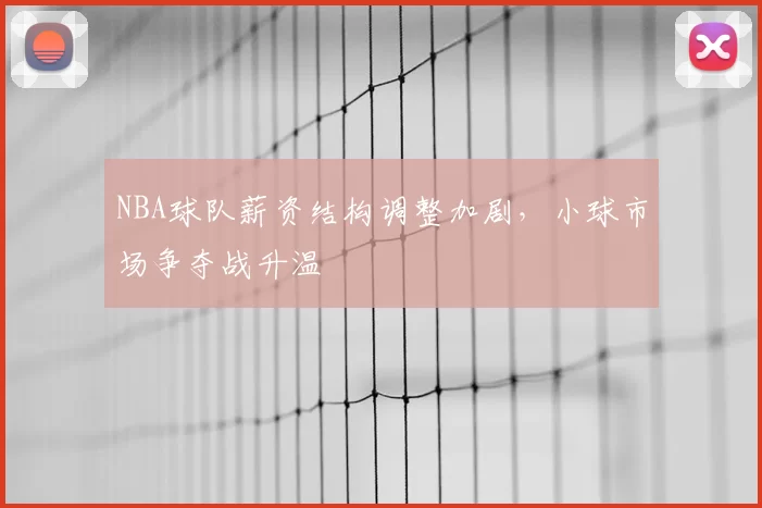NBA球队薪资结构调整加剧，小球市场争夺战升温