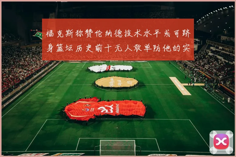 福克斯称赞伦纳德技术水平或可跻身篮坛历史前十无人敢单防他的实力
