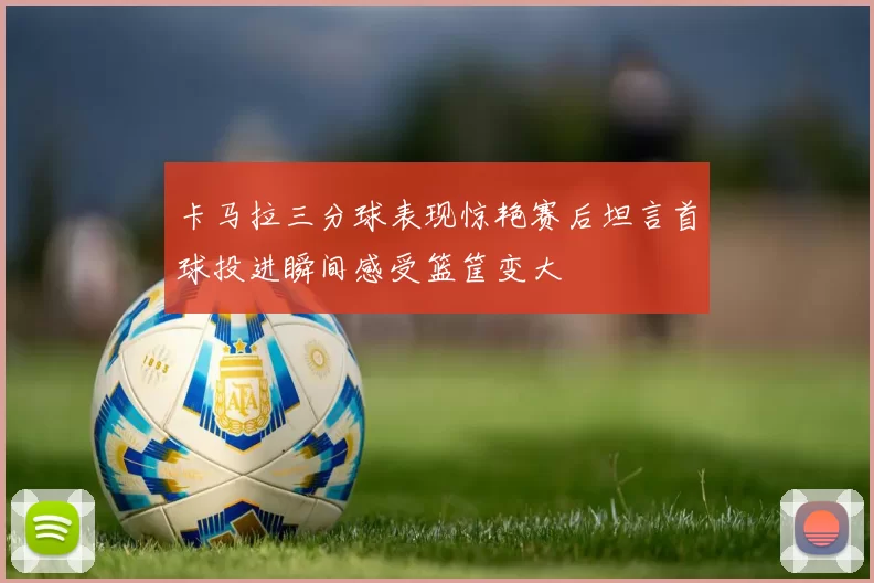 卡马拉三分球表现惊艳赛后坦言首球投进瞬间感受篮筐变大