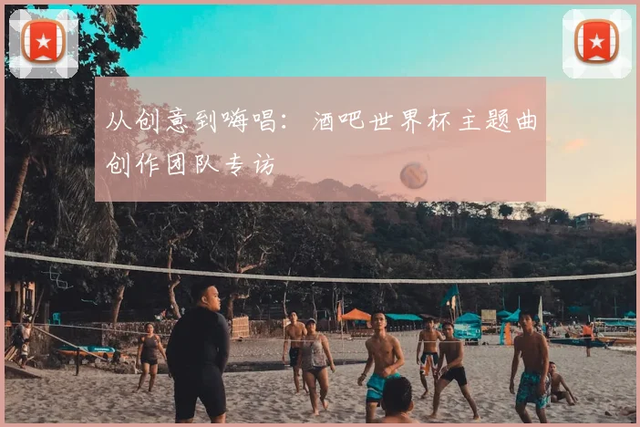 从创意到嗨唱:酒吧世界杯主题曲创作团队专访