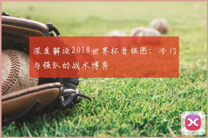 深度解读2018世界杯晋级图：冷门与强队的战术博弈