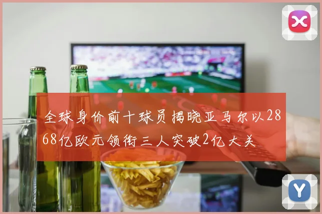全球身价前十球员揭晓亚马尔以2868亿欧元领衔三人突破2亿大关
