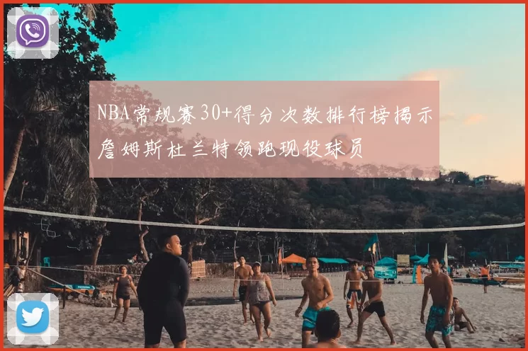 NBA常规赛30+得分次数排行榜揭示詹姆斯杜兰特领跑现役球员