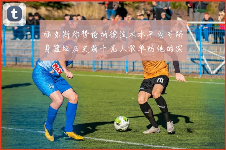 福克斯称赞伦纳德技术水平或可跻身篮坛历史前十无人敢单防他的实力