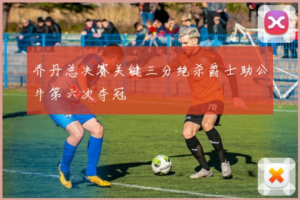乔丹总决赛关键三分绝杀爵士助公牛第六次夺冠