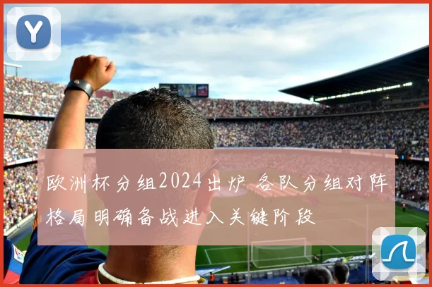 欧洲杯分组2024出炉 各队分组对阵格局明确备战进入关键阶段