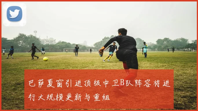 巴萨夏窗引进顶级中卫B队阵容将进行大规模更新与重组